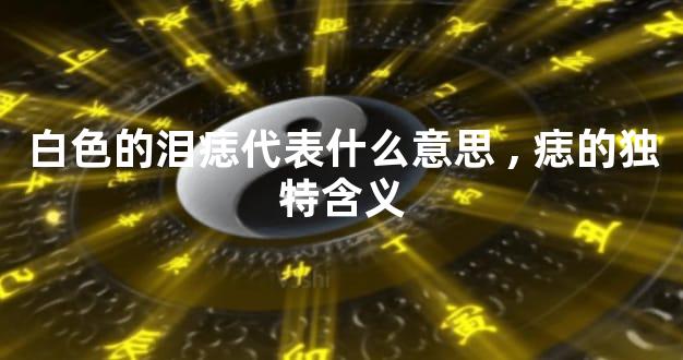 白色的泪痣代表什么意思,痣的独特含义